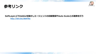 参考リンク
SoftLayer上でZabbixを動かしエージェントの自動登録やAuto Scaleとの連携を行う
http://ibm.biz/BdHT8u
 