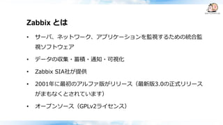 Zabbix とは
• サーバ、ネットワーク、アプリケーションを監視するための統合監
視ソフトウェア
• データの収集・蓄積・通知・可視化
• Zabbix SIA社が提供
• 2001年に最初のアルファ版がリリース（最新版3.0の正式リリース
がまもなくとされています）
• オープンソース（GPLv2ライセンス）
 