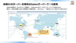 各国DCのサーバーを東京のZabbixサーバーで一元監視
Zabbix管理ポータルのマップ画面に、SoftLayerのデータセンターマップを読み込み。
数台～十数台規模であれば視覚的に管理可能。（もちろん、一般的なリスト表示でも見れます）
単なる絵でなく、動
的にサーバーの状態
が分かります。
 