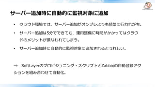 サーバー追加時に自動的に監視対象に追加
• クラウド環境では、サーバー追加がオンプレよりも頻繁に行われがち。
• サーバー追加は5分でできても、運用整備に時間がかかってはクラウ
ドのメリットが損なわれてしまう。
• サーバー追加時に自動的に監視対象に追加されるとうれしい。
→ SoftLayerのプロビジョニング・スクリプトとZabbixの自動登録アク
ションを組み合わせて自動化。
 