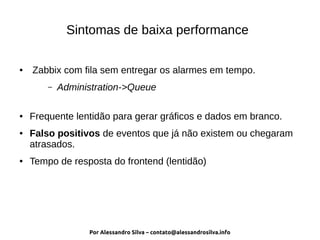 Por Alessandro Silva – contato@alessandrosilva.info
Sintomas de baixa performance
● Zabbix com fila sem entregar os alarmes em tempo.
– Administration->Queue
● Frequente lentidão para gerar gráficos e dados em branco.
● Falso positivos de eventos que já não existem ou chegaram
atrasados.
● Tempo de resposta do frontend (lentidão)
 