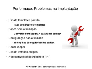 Por Alessandro Silva – contato@alessandrosilva.info
Performace: Problemas na implantação
● Uso de templates padrão
- Faça seu próprios templates
● Banco sem otimização
- Converse com seu DBA para tunar seu BD
● Configuração não otimizada
- Tuning nas configurações do Zabbix
● Housekeeper
● Uso de versões antigas
● Não otimização do Apache e PHP
 