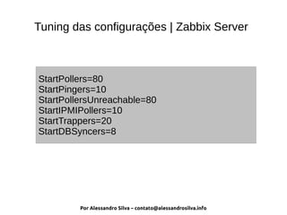 Por Alessandro Silva – contato@alessandrosilva.info
Tuning das configurações | Zabbix Server
StartPollers=80
StartPingers=10
StartPollersUnreachable=80
StartIPMIPollers=10
StartTrappers=20
StartDBSyncers=8
 