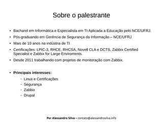 Por Alessandro Silva – contato@alessandrosilva.info
Sobre o palestrante
● Bacharel em Informática e Especialista em TI Aplicada a Educação pelo NCE/UFRJ.
● Pós-graduando em Gerência de Segurança da Informação – NCE/UFRJ
● Mais de 10 anos na indústria de TI
● Certificações: LPIC-3, RHCE, RHCSA, Novell CLA e DCTS, Zabbix Certified
Specialist e Zabbix for Large Enviroments.
● Desde 2011 trabalhando com projetos de monitoração com Zabbix.
● Principais interesses:
– Linux e Certificações
– Segurança
– Zabbix
– Drupal
 