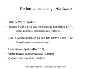Por Alessandro Silva – contato@alessandrosilva.info
Performance tuning | Hardware
● Utilizar CPU's rápidas
● Discos SCSI e SAS são melhores do que IDE E SATA
– Discos podem ser melhorados com HDPARM
● 15K RPM são melhores do que 10K RPM e 7200 RPM
– Se puder pagar, use uma storage!
● Usar discos rápidos (RAID 10)
● Utilize placas de rede rápidas (Gibabit)
● Quanto mais memória, melhor!
 