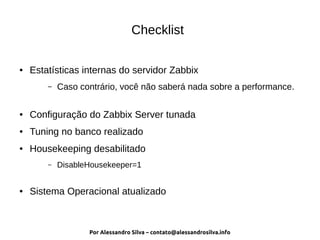 Por Alessandro Silva – contato@alessandrosilva.info
Checklist
● Estatísticas internas do servidor Zabbix
– Caso contrário, você não saberá nada sobre a performance.
● Configuração do Zabbix Server tunada
● Tuning no banco realizado
● Housekeeping desabilitado
– DisableHousekeeper=1
● Sistema Operacional atualizado
 