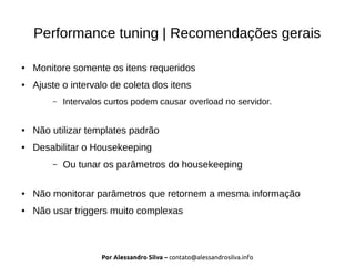 Por Alessandro Silva – contato@alessandrosilva.info
Performance tuning | Recomendações gerais
● Monitore somente os itens requeridos
● Ajuste o intervalo de coleta dos itens
– Intervalos curtos podem causar overload no servidor.
● Não utilizar templates padrão
● Desabilitar o Housekeeping
– Ou tunar os parâmetros do housekeeping
● Não monitorar parâmetros que retornem a mesma informação
● Não usar triggers muito complexas
 