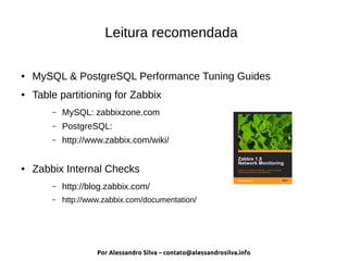 Por Alessandro Silva – contato@alessandrosilva.info
Leitura recomendada
● MySQL & PostgreSQL Performance Tuning Guides
● Table partitioning for Zabbix
– MySQL: zabbixzone.com
– PostgreSQL:
– http://www.zabbix.com/wiki/
● Zabbix Internal Checks
– http://blog.zabbix.com/
– http://www.zabbix.com/documentation/
 