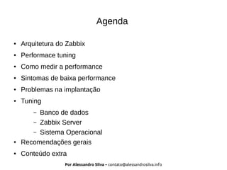 Por Alessandro Silva – contato@alessandrosilva.info
Agenda
● Arquitetura do Zabbix
● Performace tuning
● Como medir a performance
● Sintomas de baixa performance
● Problemas na implantação
● Tuning
– Banco de dados
– Zabbix Server
– Sistema Operacional
● Recomendações gerais
● Conteúdo extra
 