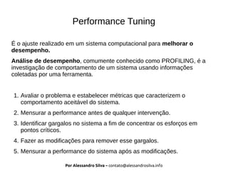 Por Alessandro Silva – contato@alessandrosilva.info
Performance Tuning
É o ajuste realizado em um sistema computacional para melhorar o
desempenho.
Análise de desempenho, comumente conhecido como PROFILING, é a
investigação de comportamento de um sistema usando informações
coletadas por uma ferramenta.
1. Avaliar o problema e estabelecer métricas que caracterizem o
comportamento aceitável do sistema.
2. Mensurar a performance antes de qualquer intervenção.
3. Identificar gargalos no sistema a fim de concentrar os esforços em
pontos críticos.
4. Fazer as modificações para remover esse gargalos.
5. Mensurar a performance do sistema após as modificações.
 