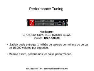 Por Alessandro Silva – contato@alessandrosilva.info
Performance Tuning
Hardware:
CPU Quad Core, 8GB, RAID10 BBWC
Custo: R$ 6.500,00
● Zabbix pode entregar 1 milhão de valores por minuto ou cerca
de 15.000 valores por segundo.
● Mesmo assim, poderíamos ter baixa performance.
 