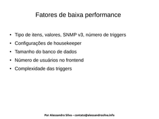 Por Alessandro Silva – contato@alessandrosilva.info
Fatores de baixa performance
● Tipo de itens, valores, SNMP v3, número de triggers
● Configurações de housekeeper
● Tamanho do banco de dados
● Número de usuários no frontend
● Complexidade das triggers
 