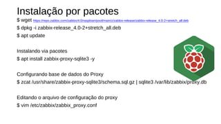 Instalação por pacotes
$ wget https://repo.zabbix.com/zabbix/4.0/raspbian/pool/main/z/zabbix-release/zabbix-release_4.0-2+stretch_all.deb
$ dpkg -i zabbix-release_4.0-2+stretch_all.deb
$ apt update
Instalando via pacotes
$ apt install zabbix-proxy-sqlite3 -y
Configurando base de dados do Proxy
$ zcat /usr/share/zabbix-proxy-sqlite3/schema.sql.gz | sqlite3 /var/lib/zabbix/proxy.db
Editando o arquivo de configuração do proxy
$ vim /etc/zabbix/zabbix_proxy.conf
 