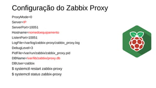 Configuração do Zabbix Proxy
ProxyMode=0
Server=IP
ServerPort=10051
Hostname=nomedoequipamento
ListenPort=10051
LogFile=/var/log/zabbix-proxy/zabbix_proxy.log
DebugLevel=3
PidFile=/var/run/zabbix/zabbix_proxy.pid
DBName=/var/lib/zabbix/proxy.db
DBUser=zabbix
$ systemctl restart zabbix-proxy
$ systemctl status zabbix-proxy
 