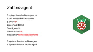 Zabbix-agent
$ apt-get install zabbix-agent -y
$ vim /etc/zabbix/zabbix.conf
Server=IP
ListenPort=10050
StartAgent=3
ServerActive=IP
Hostname=nomedoequipamento
$ systemctl restart zabbix-agent
$ systemctl status zabbix-agent
 