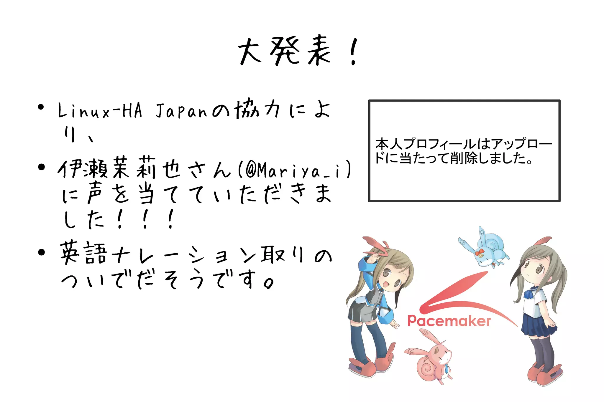 大発表！
●
    Linux-HA Japanの協力によ
    り、                    本人プロフィールはアップロー
                          ドに当たって削除しました。
●
    伊瀬茉莉也さん(@Mariya_i)
    に声を当てていただきま
    した！！！
●   英語ナレーション取りの
    ついでだそうです。
 