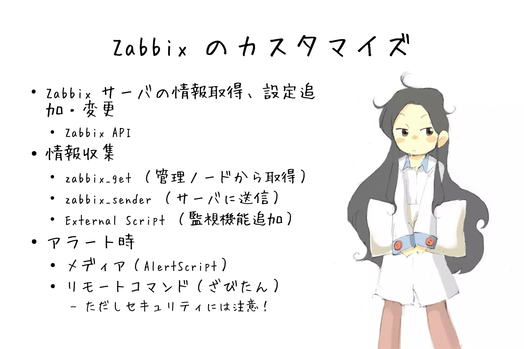 Zabbix のカスタマイズ
●
    Zabbix サーバの情報取得、設定追
    加・変更
    ●   Zabbix API
●   情報収集
    ●
        zabbix_get （管理ノードから取得）
    ●
        zabbix_sender （サーバに送信）
    ●
        External Script （監視機能追加）
●   アラート時
    ●   メディア（AlertScript）
    ●   リモートコマンド（ざびたん）
        –   ただしセキュリティには注意！
 