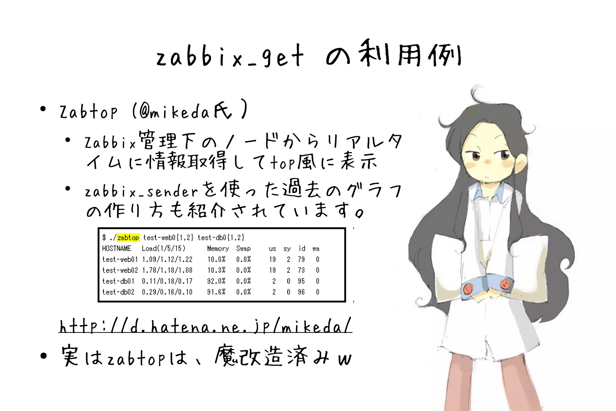 zabbix_get の利用例
●
    Zabtop (@mikeda氏）
    ●
      Zabbix管理下のノードからリアルタ
      イムに情報取得してtop風に表示
    ●
      zabbix_senderを使った過去のグラフ
      の作り方も紹介されています。




    http://d.hatena.ne.jp/mikeda/
●   実はzabtopは、魔改造済みｗ
 