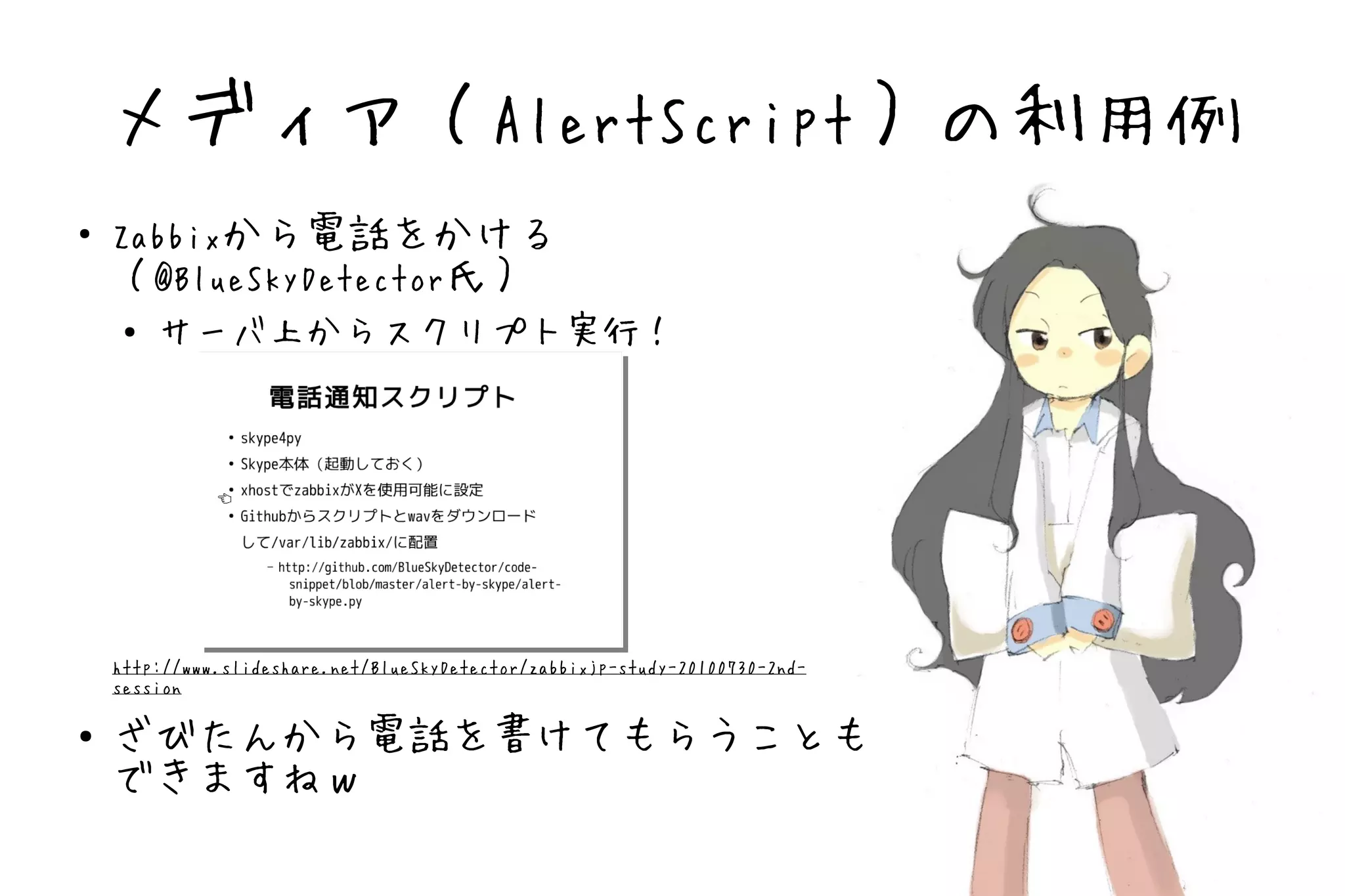 メディア（AlertScript）の利用例
●   Zabbixから電話をかける
    （@BlueSkyDetector氏）
     ● サーバ上からスクリプト実行！




    http://www.slideshare.net/BlueSkyDetector/zabbixjp-study-20100730-2nd-
    session

●   ざびたんから電話を書けてもらうことも
    できますねｗ
 