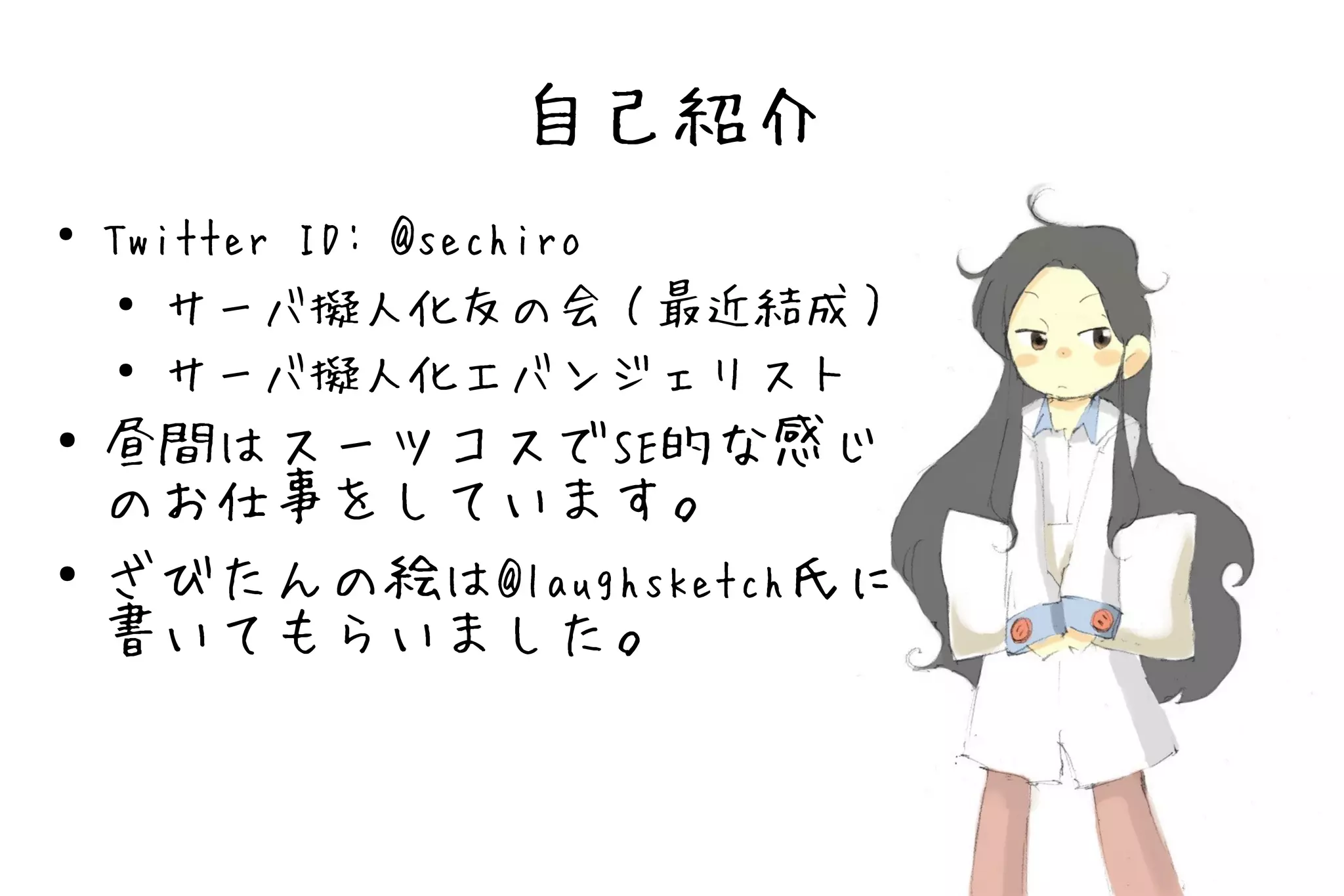 自己紹介
●
    Twitter ID: @sechiro
     ● サーバ擬人化友の会（最近結成）

     ●
       サーバ擬人化エバンジェリスト
●   昼間はスーツコスでSE的な感じ
    のお仕事をしています。
●   ざびたんの絵は@laughsketch氏に
    書いてもらいました。
 