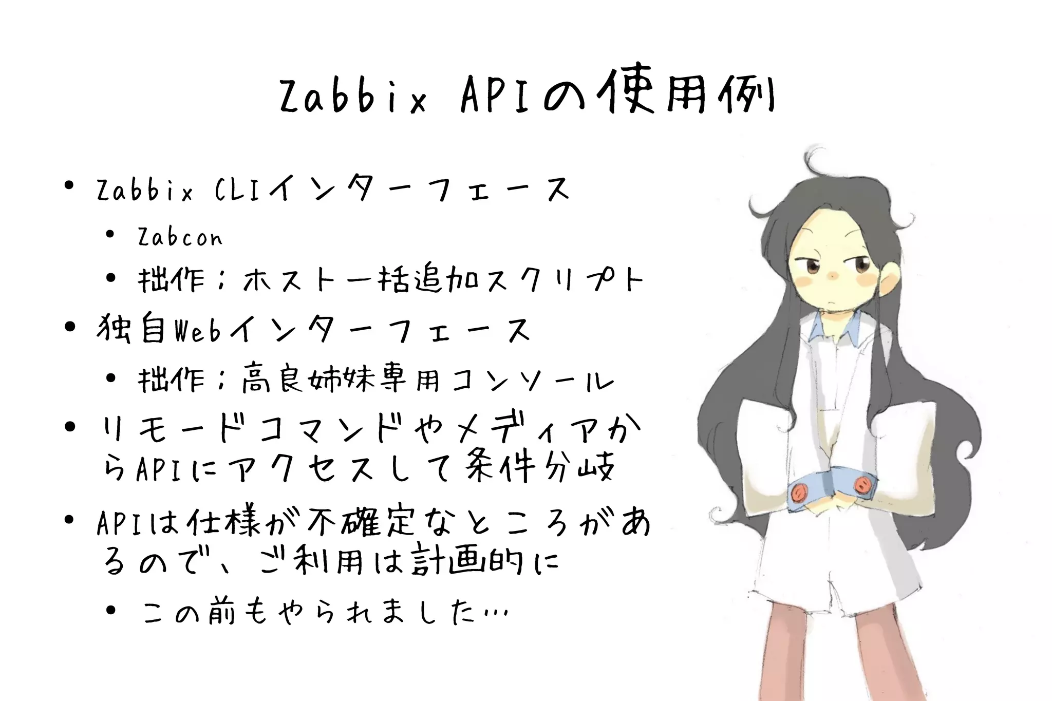 Zabbix APIの使用例
●
    Zabbix CLIインターフェース
    ●   Zabcon
    ● 拙作：ホスト一括追加スクリプト
●   独自Webインターフェース
    ● 拙作：高良姉妹専用コンソール


●   リモードコマンドやメディアか
    らAPIにアクセスして条件分岐
●
    APIは仕様が不確定なところがあ
    るので、ご利用は計画的に
    ●   この前もやられました…
 