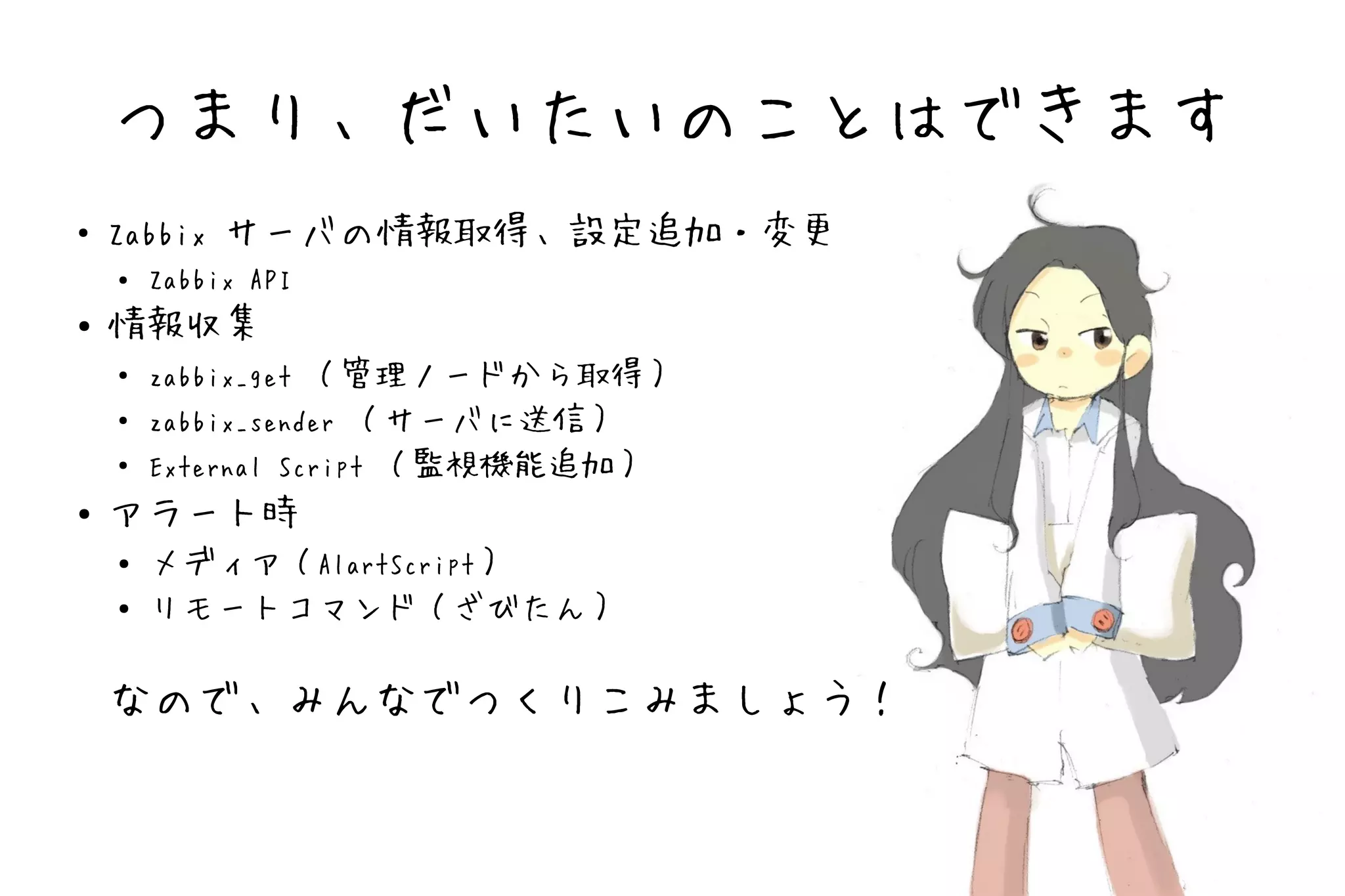 つまり、だいたいのことはできます
●   Zabbix サーバの情報取得、設定追加・変更
    ●   Zabbix API
●   情報収集
    ●   zabbix_get （管理ノードから取得）
    ●   zabbix_sender （サーバに送信）
    ●   External Script （監視機能追加）
●   アラート時
    ●   メディア（AlartScript）
    ●   リモートコマンド（ざびたん）

    なので、みんなでつくりこみましょう！
 