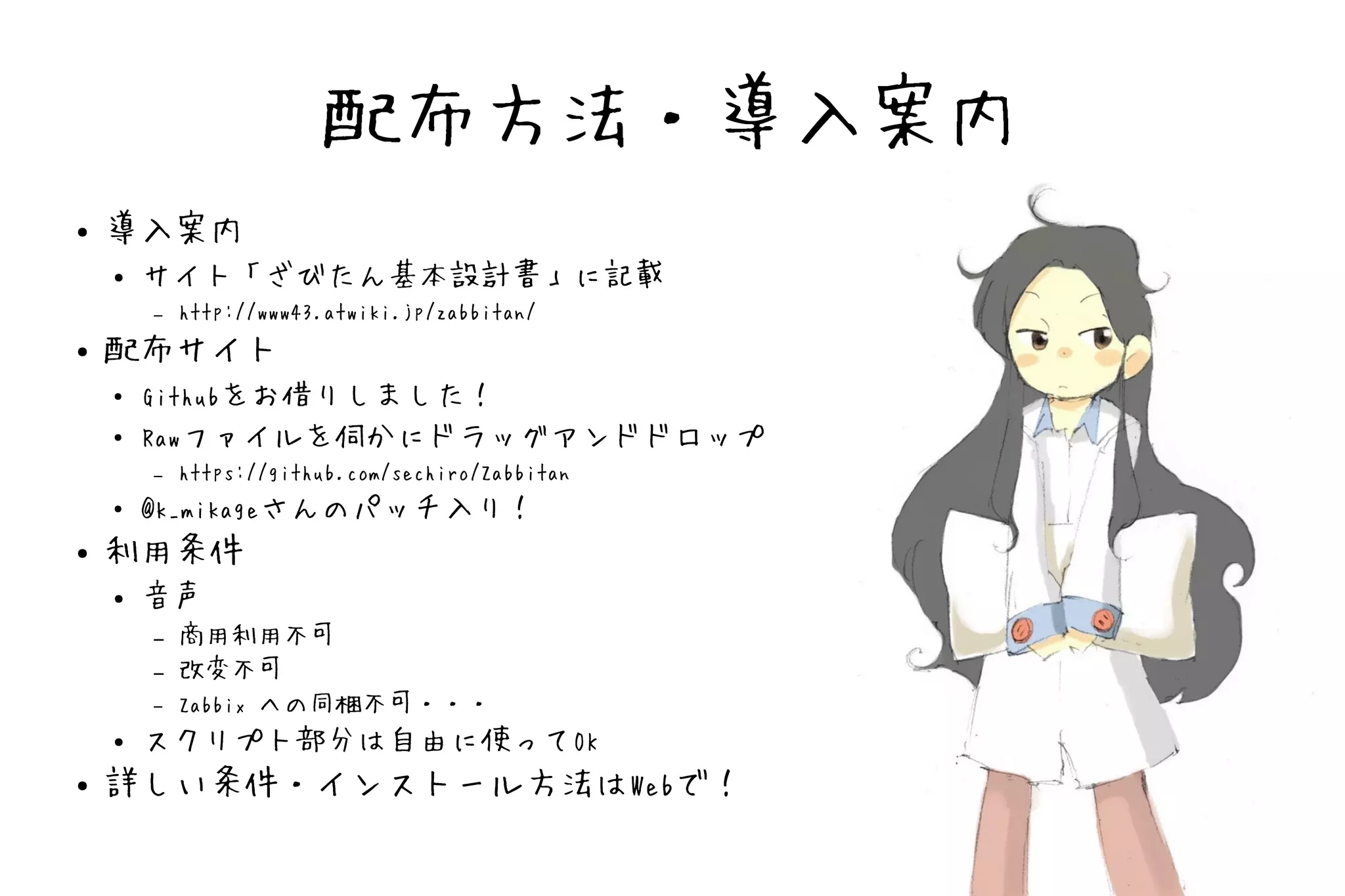 配布方法・導入案内
●   導入案内
    ●   サイト「ざびたん基本設計書」に記載
        –   http://www43.atwiki.jp/zabbitan/
●   配布サイト
    ●   Githubをお借りしました！
    ●   Rawファイルを伺かにドラッグアンドドロップ
        –   https://github.com/sechiro/Zabbitan
    ●   @k_mikageさんのパッチ入り！
●   利用条件
    ●   音声
        –   商用利用不可
        –   改変不可
        –   Zabbix への同梱不可・・・
    ●   スクリプト部分は自由に使ってOK
●   詳しい条件・インストール方法はWebで！
 