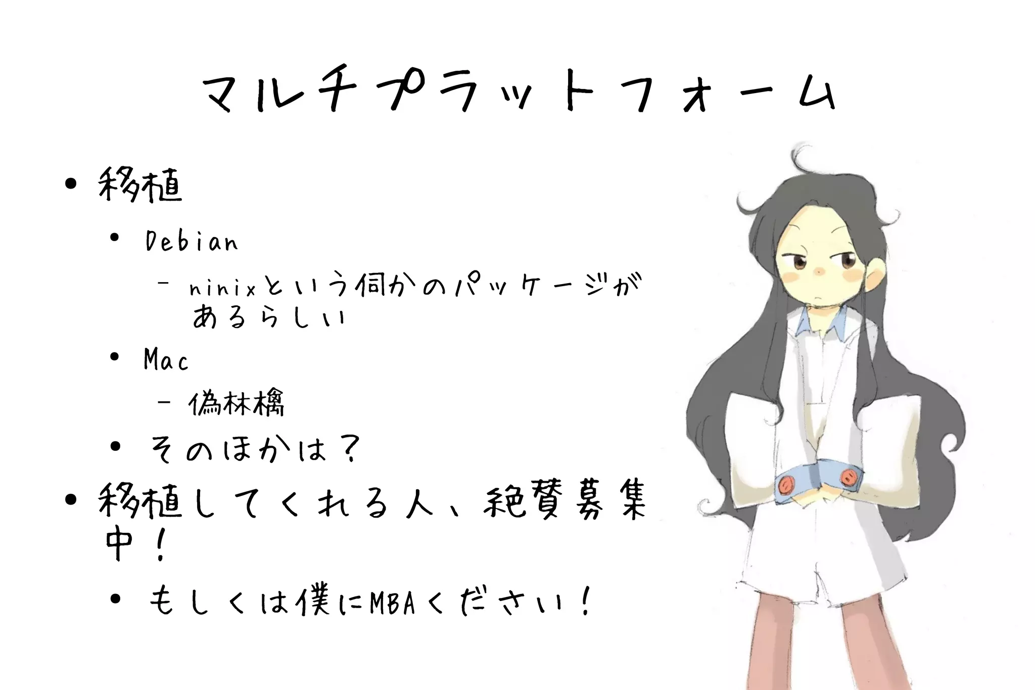 マルチプラットフォーム
●   移植
    ●
        Debian
        –   ninixという伺かのパッケージが
           あるらしい
    ●   Mac
         – 偽林檎
    ●
        そのほかは？
●   移植してくれる人、絶賛募集
    中！
    ●
        もしくは僕にMBAください！
 