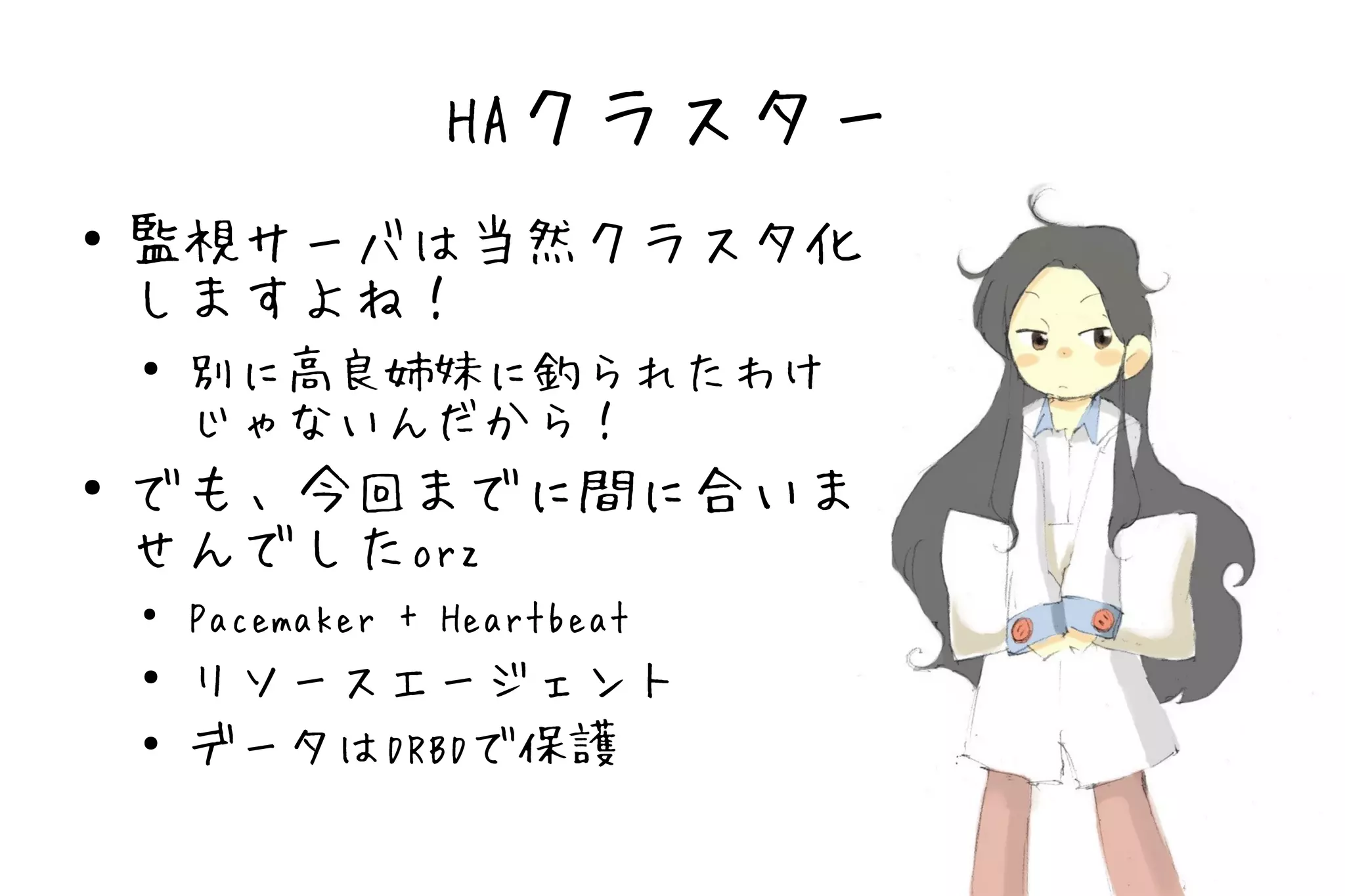 HAクラスター
●   監視サーバは当然クラスタ化
    しますよね！
    ●
        別に高良姉妹に釣られたわけ
        じゃないんだから！
●   でも、今回までに間に合いま
    せんでしたorz
    ●
        Pacemaker + Heartbeat
    ●   リソースエージェント
    ●   データはDRBDで保護
 