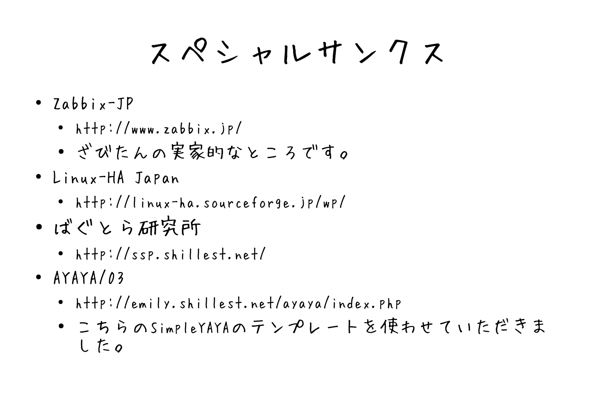 スペシャルサンクス
●   Zabbix-JP
    ●   http://www.zabbix.jp/
    ● ざびたんの実家的なところです。
●   Linux-HA Japan
    ●   http://linux-ha.sourceforge.jp/wp/
●   ばぐとら研究所
    ●   http://ssp.shillest.net/
●   AYAYA/03
    ●   http://emily.shillest.net/ayaya/index.php
    ●   こちらのSimpleYAYAのテンプレートを使わせていただきま
        した。
 