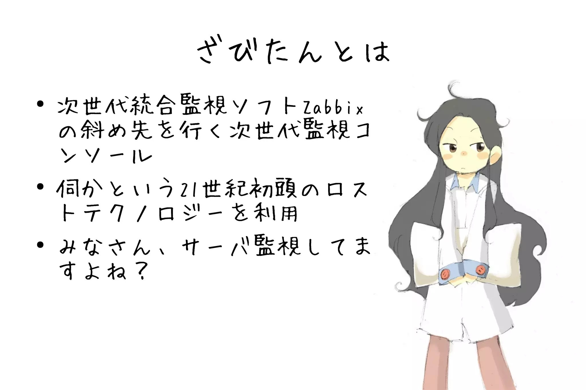 ざびたんとは
●   次世代統合監視ソフトZabbix
    の斜め先を行く次世代監視コ
    ンソール
●
    伺かという21世紀初頭のロス
    トテクノロジーを利用
●   みなさん、サーバ監視してま
    すよね？
 