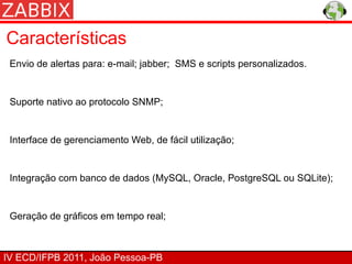Características
 Envio de alertas para: e-mail; jabber; SMS e scripts personalizados.


 Suporte nativo ao protocolo SNMP;


 Interface de gerenciamento Web, de fácil utilização;


 Integração com banco de dados (MySQL, Oracle, PostgreSQL ou SQLite);


 Geração de gráficos em tempo real;



IV ECD/IFPB 2011, João Pessoa-PB
 