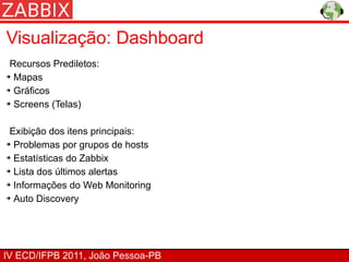 Visualização: Dashboard
 Recursos Prediletos:
➔ Mapas


➔ Gráficos


➔ Screens (Telas)




 Exibição dos itens principais:
➔ Problemas por grupos de hosts


➔ Estatísticas do Zabbix


➔ Lista dos últimos alertas


➔ Informações do Web Monitoring


➔ Auto Discovery




IV ECD/IFPB 2011, João Pessoa-PB
 