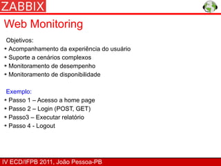 Web Monitoring
 Objetivos:
➔ Acompanhamento da experiência do usuário


➔ Suporte a cenários complexos


➔ Monitoramento de desempenho


➔ Monitoramento de disponibilidade




 Exemplo:
➔ Passo 1 – Acesso a home page


➔ Passo 2 – Login (POST, GET)


➔ Passo3 – Executar relatório


➔ Passo 4 - Logout




IV ECD/IFPB 2011, João Pessoa-PB
 