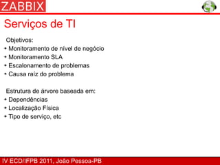 Serviços de TI
 Objetivos:
➔ Monitoramento de nível de negócio


➔ Monitoramento SLA


➔ Escalonamento de problemas


➔ Causa raíz do problema




 Estrutura de árvore baseada em:
➔ Dependências


➔ Localização Física


➔ Tipo de serviço, etc




IV ECD/IFPB 2011, João Pessoa-PB
 