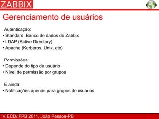 Gerenciamento de usuários
 Autenticação:
• Standard: Banco de dados do Zabbix
• LDAP (Active Directory)
• Apache (Kerberos, Unix, etc)

 Permissões:
• Depende do tipo de usuário
• Nível de permissão por grupos

 E ainda:
• Notificações apenas para grupos de usuários




IV ECD/IFPB 2011, João Pessoa-PB
 