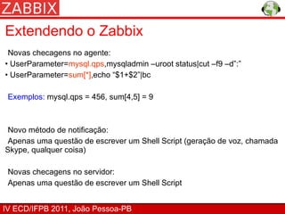 Extendendo o Zabbix
 Novas checagens no agente:
• UserParameter=mysql.qps,mysqladmin –uroot status|cut –f9 –d”:”
• UserParameter=sum[*],echo “$1+$2”|bc

 Exemplos: mysql.qps = 456, sum[4,5] = 9



 Novo método de notificação:
 Apenas uma questão de escrever um Shell Script (geração de voz, chamada
Skype, qualquer coisa)

 Novas checagens no servidor:
 Apenas uma questão de escrever um Shell Script


IV ECD/IFPB 2011, João Pessoa-PB
 