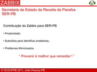 Secretaria de Estado da Receita da Paraíba
SER-PB


 Contribuição do Zabbix para SER-PB

 • Proatividade;

 • Subsídios para identificar problemas;

 • Problemas Minimizados.


              “ Prevenir é melhor que remediar ! ”


IV ECD/IFPB 2011, João Pessoa-PB
 