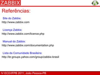 Referências:
 Site do Zabbix:
http://www.zabbix.com

 Licença Zabbix:
http://www.zabbix.com/licence.php

 Manual do Zabbix:
http://www.zabbix.com/documentation.php

 Lista da Comunidade Brasileira:
http://br.groups.yahoo.com/group/zabbix-brasil




IV ECD/IFPB 2011, João Pessoa-PB
 