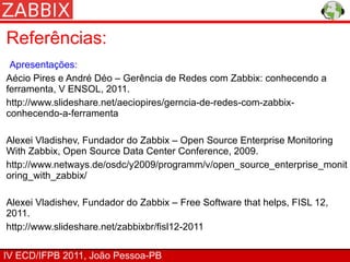 Referências:
 Apresentações:
Aécio Pires e André Déo – Gerência de Redes com Zabbix: conhecendo a
ferramenta, V ENSOL, 2011.
http://www.slideshare.net/aeciopires/gerncia-de-redes-com-zabbix-
conhecendo-a-ferramenta

Alexei Vladishev, Fundador do Zabbix – Open Source Enterprise Monitoring
With Zabbix, Open Source Data Center Conference, 2009.
http://www.netways.de/osdc/y2009/programm/v/open_source_enterprise_monit
oring_with_zabbix/

Alexei Vladishev, Fundador do Zabbix – Free Software that helps, FISL 12,
2011.
http://www.slideshare.net/zabbixbr/fisl12-2011

IV ECD/IFPB 2011, João Pessoa-PB
 