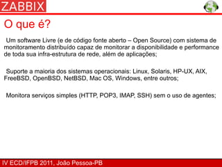 O que é?
 Um software Livre (e de código fonte aberto – Open Source) com sistema de
monitoramento distribuído capaz de monitorar a disponibilidade e performance
de toda sua infra-estrutura de rede, além de aplicações;

 Suporte a maioria dos sistemas operacionais: Linux, Solaris, HP-UX, AIX,
FreeBSD, OpenBSD, NetBSD, Mac OS, Windows, entre outros;

 Monitora serviços simples (HTTP, POP3, IMAP, SSH) sem o uso de agentes;




IV ECD/IFPB 2011, João Pessoa-PB
 