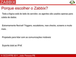 Porque escolher o Zabbix?
 Toda a lógica está do lado do servidor, os agentes são usados apenas para
coleta de dados


 Extremamente flexível! Triggers, escalations, new checks, screens e muito
mais.


 Projetado para lidar com as comunicações instáveis


 Suporte total ao IPv6



IV ECD/IFPB 2011, João Pessoa-PB
 