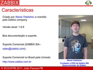 Características
 Criado por Alexei Vladishev e mantido
 pela Zabbix company

 Versão atual: 1.8.9


 Boa documentação e suporte;


 Suporte Comercial (ZABBIX SIA -
 sales@zabbix.com);


 Suporte Comercial no Brasil pela Unirede:
                                                   Alexei Vladishev
 http://www.zabbix.com.br
                                             Fundador e CEO da Zabbix SIA
                                               Desenvolvedor do Zabbix
IV ECD/IFPB 2011, João Pessoa-PB
 