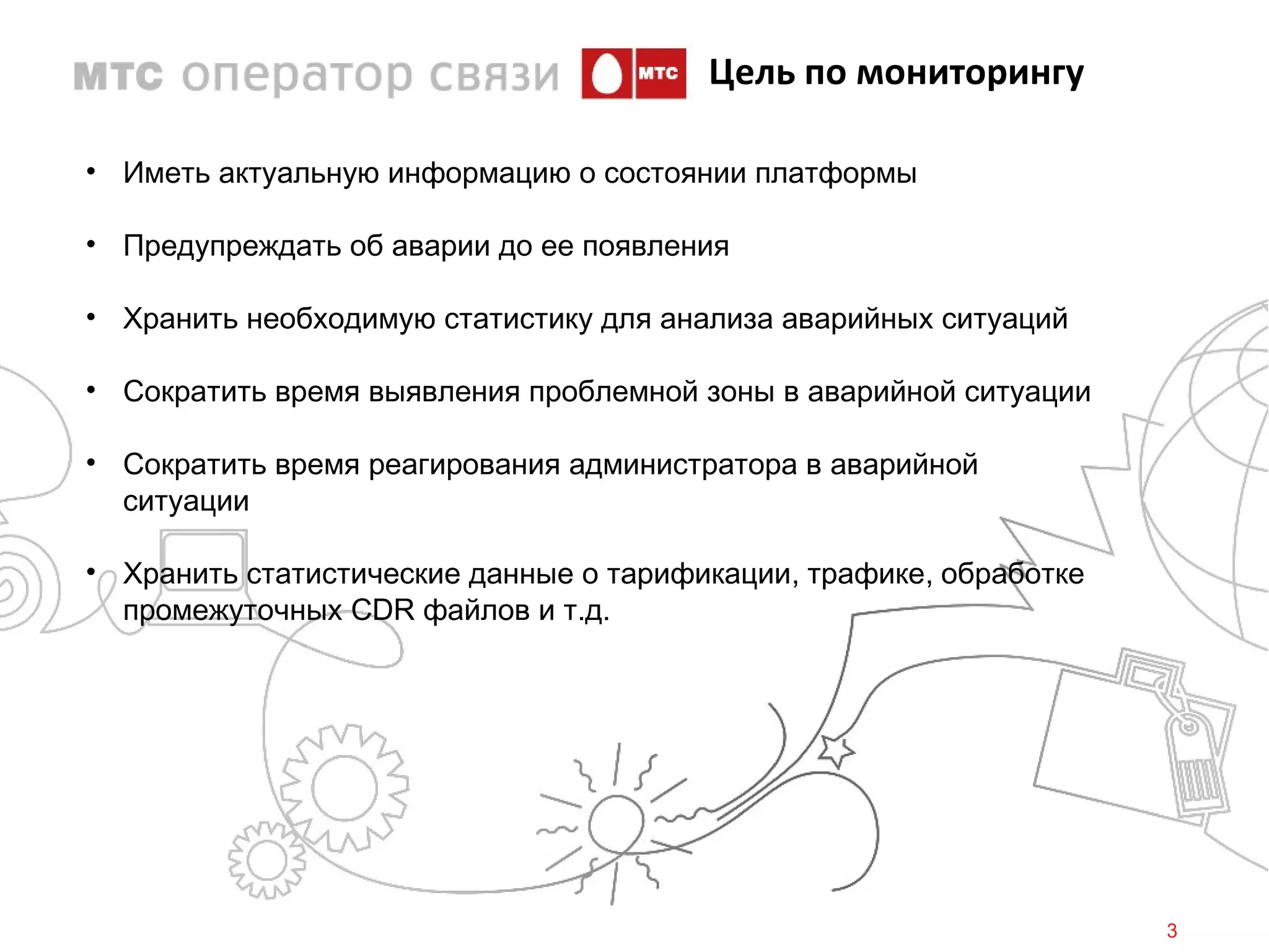 Цель по мониторингу

• Иметь актуальную информацию о состоянии платформы

• Предупреждать об аварии до ее появления

• Хранить необходимую статистику для анализа аварийных ситуаций

• Сократить время выявления проблемной зоны в аварийной ситуации

• Сократить время реагирования администратора в аварийной
  ситуации

• Хранить статистические данные о тарификации, трафике, обработке
  промежуточных CDR файлов и т.д.




                                                                    3
 
