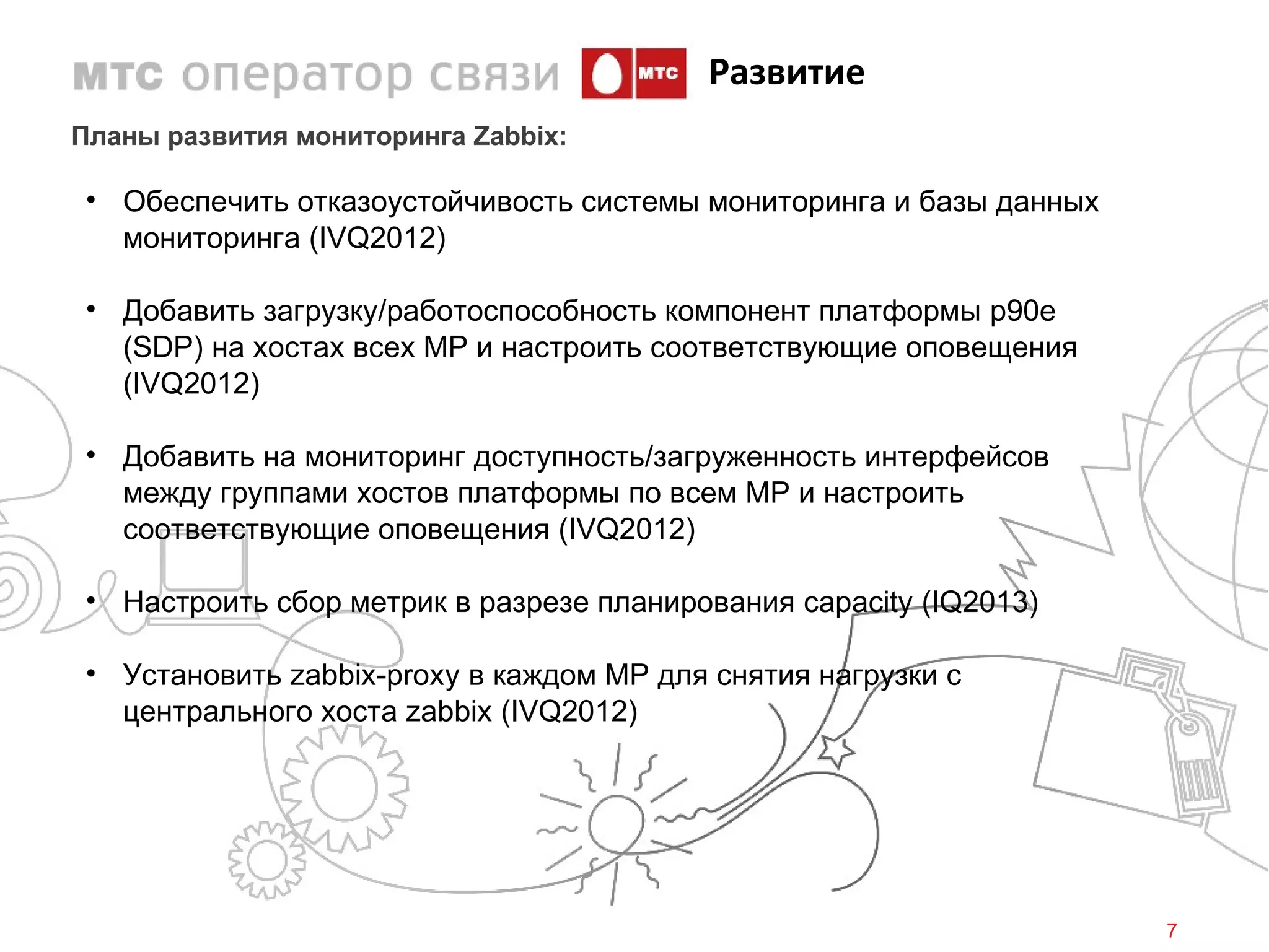Развитие
Планы развития мониторинга Zabbix:

• Обеспечить отказоустойчивость системы мониторинга и базы данных
  мониторинга (IVQ2012)

• Добавить загрузку/работоспособность компонент платформы p90e
  (SDP) на хостах всех МР и настроить соответствующие оповещения
  (IVQ2012)

• Добавить на мониторинг доступность/загруженность интерфейсов
  между группами хостов платформы по всем МР и настроить
  соответствующие оповещения (IVQ2012)

• Настроить сбор метрик в разрезе планирования capacity (IQ2013)

• Установить zabbix-proxy в каждом МР для снятия нагрузки с
  центрального хоста zabbix (IVQ2012)




                                                                    7
 