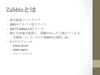 Zabbixとは	
•  統合監視ソフトウェア	
•  2001年アルファ版リリース	
•  2017年Zabbix	3.4リリース	
•  様々な対象を監視し、問題があったら教えてくれる	
•  各種OS、ルーターなどのSNMP対応機器、et...