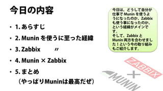 今日の内容                  今日は、どうして自分が
                       仕事で Munin を使うよ
                       うになったのか、Zabbix
                       も使う事になったのか、
• 1. あらすじ              という経緯がメインで
                       す。
                       そして、Zabbix と
• 2. Munin を使うに至った経緯   Munin 両方を合わせまし
                       た！という今の取り組み
• 3. Zabbix   〃        もご紹介します。


• 4. Munin × Zabbix
• 5. まとめ
 （やっぱりMuninは最高だぜ）
 