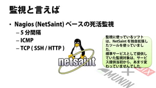 監視と言えば
• Nagios (NetSaint) ベースの死活監視
 – 5 分間隔
                         監視に使っているソフト
 – ICMP                  は、NetSaint を独自拡張し
                         たツールを使っていまし
 – TCP ( SSH / HTTP )    た。
                         標準サービスとして提供し
                         ていた監視対象は、サービ
                         ス提供当初から、あまり変
                         わっていませんでした。
 