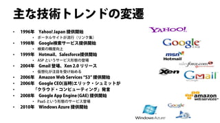 主な技術トレンドの変遷
•   1996年 Yahoo! Japan 提供開始
        • ポータルサイトが流行（リンク集）
•   1998年 Google検索サービス提供開始
        • 検索の精度向上
•   1999年 Hotmail、Salesforce提供開始
        • ASP というサービス形態の登場
•   2004年 Gmail 登場、Xen 2.0 リリース
        • 仮想化が注目を受け始める
•   2006年 Amazon Web Services “S3” 提供開始
•   2006年 Google CEO(当時)エリック・シュミットが
•        「クラウド・コンピューティング」発言
•   2008年 Google App Engine (GAE) 提供開始
        • PaaS という形態のサービス登場
•   2010年 Windows Azure 提供開始
 