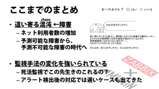ここまでのまとめ          セーブしますか？ ○ はい × いいえ

      chaos
• 這い寄る混沌 ←障害
 – ネット利用者数の増加
 – 予測可能な障害から、
   予測不可能な障害の時代へ


• 監視手法の変化を強いられている
 – 死活監視でこの先生きのこれるの？
 – アラート検出後の対応では遅いケースも出てきた
 